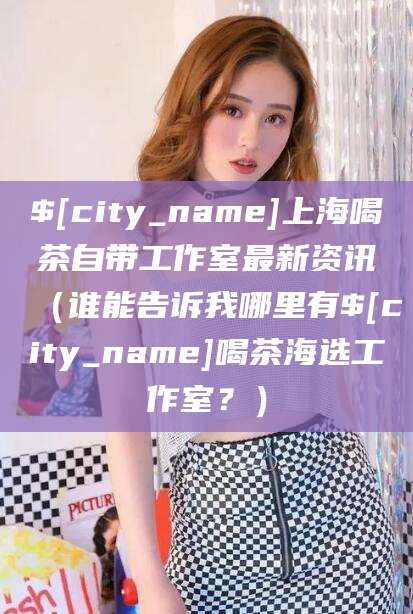 茂名上海喝茶自带工作室最新资讯（谁能告诉我哪里有茂名喝茶海选工作室？）